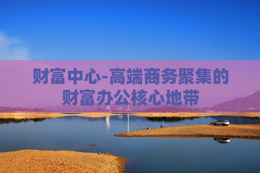 财富中心-高端商务聚集的财富办公核心地带