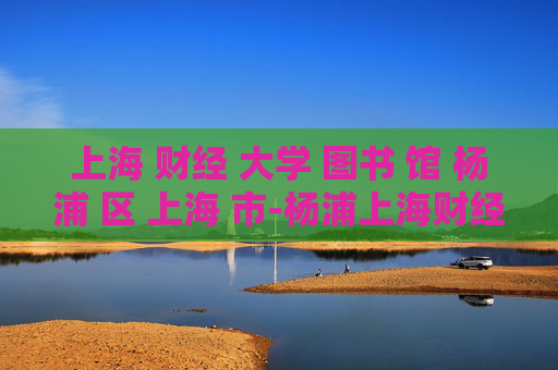 上海 财经 大学 图书 馆 杨浦 区 上海 市-杨浦上海财经大学图书馆详情揭秘