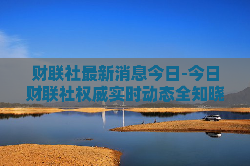 财联社最新消息今日-今日财联社权威实时动态全知晓