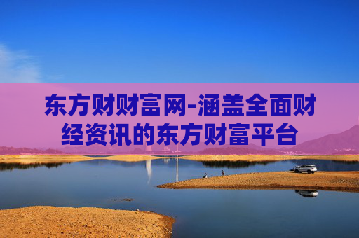 东方财财富网-涵盖全面财经资讯的东方财富平台
