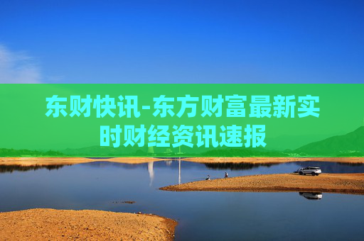 东财快讯-东方财富最新实时财经资讯速报