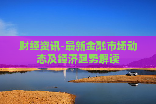 财经资讯-最新金融市场动态及经济趋势解读