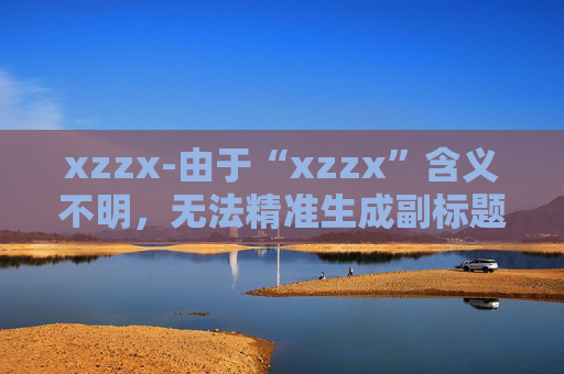 xzzx-由于“xzzx”含义不明，无法精准生成副标题，请你提供该标题更明确的语义或相关内容信息。