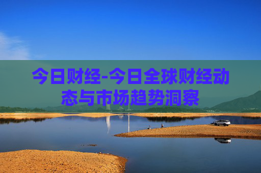 今日财经-今日全球财经动态与市场趋势洞察