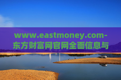 www.eastmoney.com-东方财富网官网全面信息与服务解读