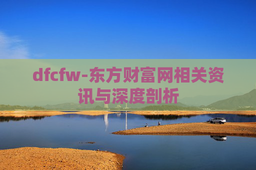 dfcfw-东方财富网相关资讯与深度剖析