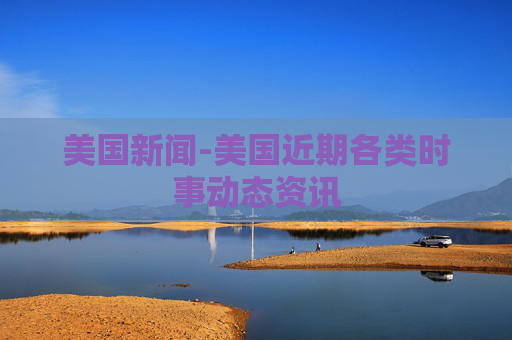 美国新闻-美国近期各类时事动态资讯