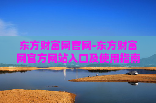 东方财富网官网-东方财富网官方网站入口及使用指南