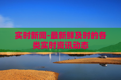 实时新闻-最新鲜及时的各类实时资讯动态