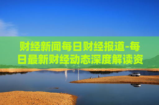 财经新闻每日财经报道-每日最新财经动态深度解读资讯