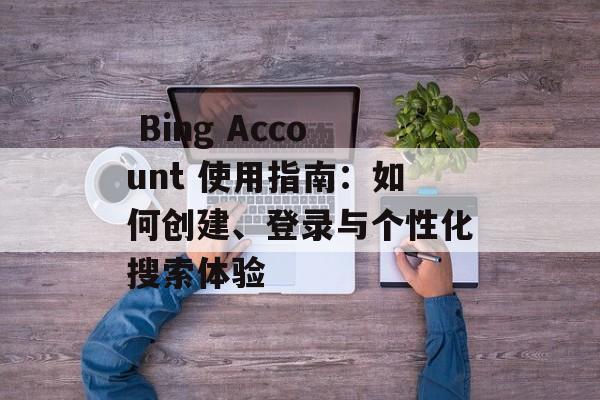  Bing Account 使用指南：如何创建、登录与个性化搜索体验