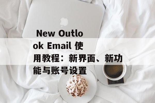  New Outlook Email 使用教程：新界面、新功能与账号设置
