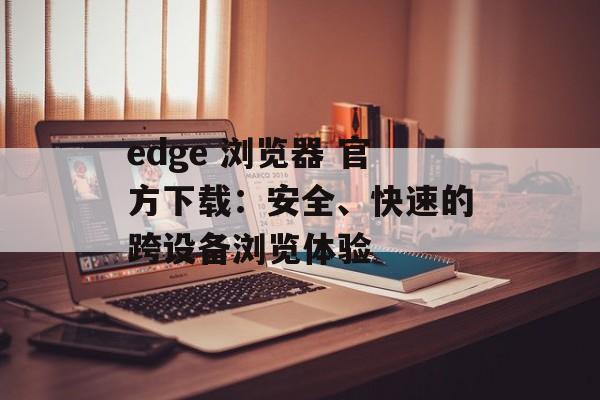 edge 浏览器 官方下载：安全、快速的跨设备浏览体验