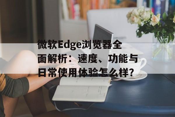 微软Edge浏览器全面解析：速度、功能与日常使用体验怎么样？