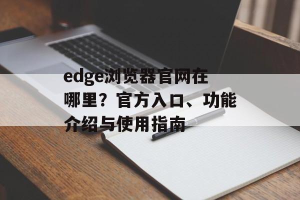 edge浏览器官网在哪里？官方入口、功能介绍与使用指南